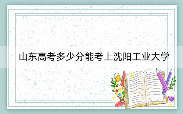 山东高考多少分能考上沈阳工业大学？附2022-2024年最低录取分数线