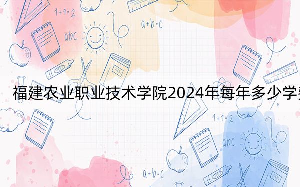 福建农业职业技术学院2024年每年多少学费？每年6000元（供福建考生参考）