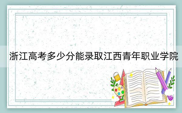 浙江高考多少分能录取江西青年职业学院？2024年综合最低分418分