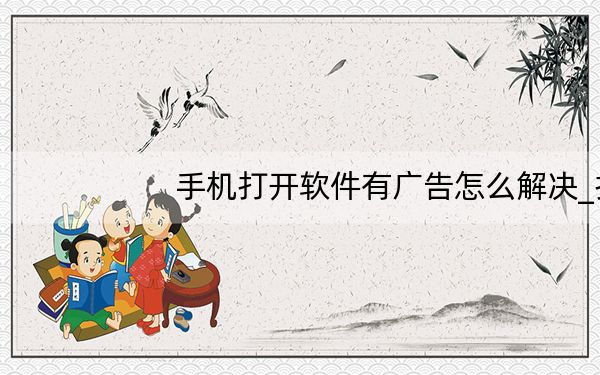 手机打开软件有广告怎么解决_打开app有广告怎么办
