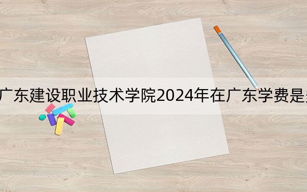广东建设职业技术学院2024年在广东学费是多少？广东考生2025年参考