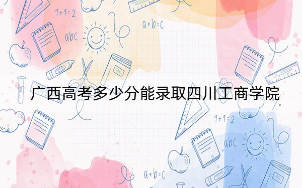 广西高考多少分能录取四川工商学院？附2022-2024年最低录取分数线