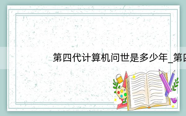 第四代计算机问世是多少年_第四代计算机问世是于哪一年