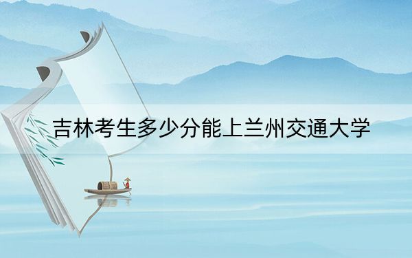 吉林考生多少分能上兰州交通大学?附2022-2024年最低录取分数线