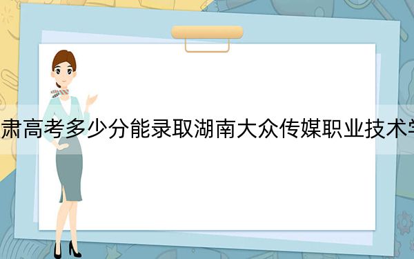 甘肃高考多少分能录取湖南大众传媒职业技术学院？附2022-2024年最低录取分数线