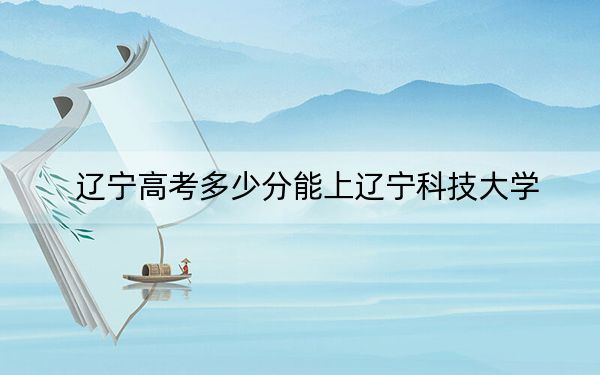 辽宁高考多少分能上辽宁科技大学？附2022-2024年最低录取分数线