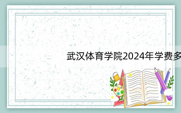 武汉体育学院2024年学费多少钱？每年最低4000元最高10350元（各专业收费标准）