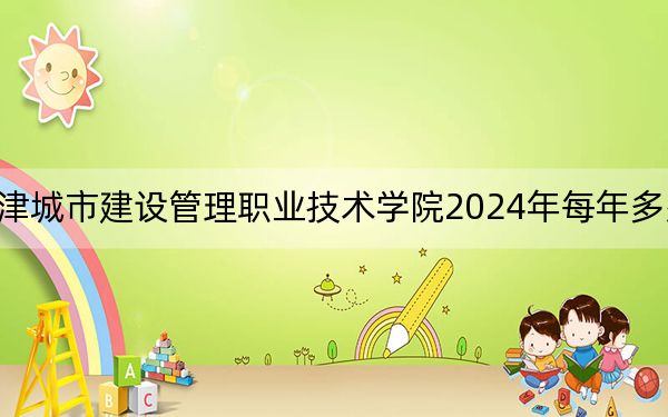 天津城市建设管理职业技术学院2024年每年多少学费?每年最低5000元最高5500元(供甘肃考生参考)