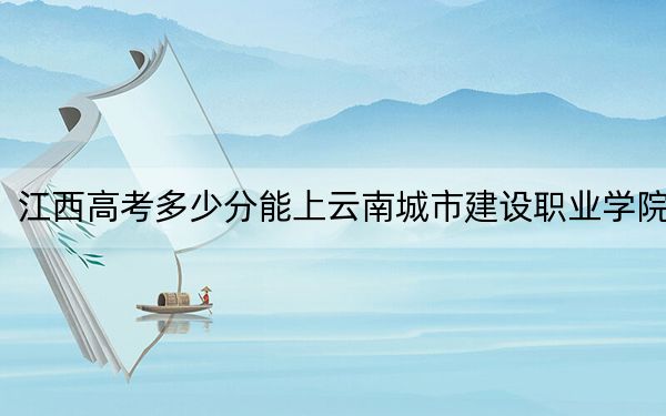 江西高考多少分能上云南城市建设职业学院？附2022-2024年最低录取分数线