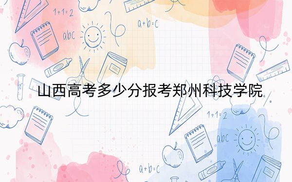 山西高考多少分报考郑州科技学院？2024年文科431分 理科录取分411分