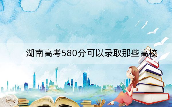 湖南高考580分可以录取那些高校？