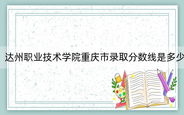 达州职业技术学院重庆市录取分数线是多少？学费又是多少？
