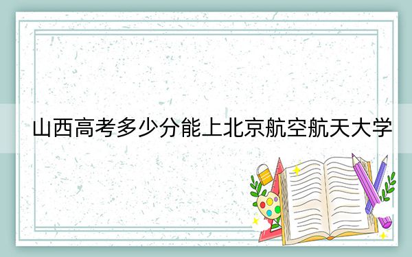 山西高考多少分能上北京航空航天大学？附2022-2024年最低录取分数线