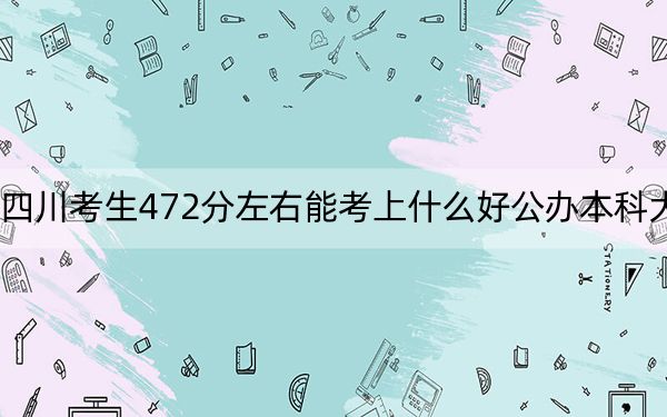 四川考生472分左右能考上什么好公办本科大学？（附带2022-2024年472录取名单）