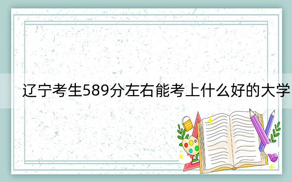 辽宁考生589分左右能考上什么好的大学？（供2025届高三考生参考）