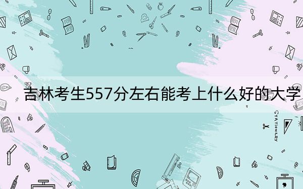 吉林考生557分左右能考上什么好的大学？（供2025年考生参考）
