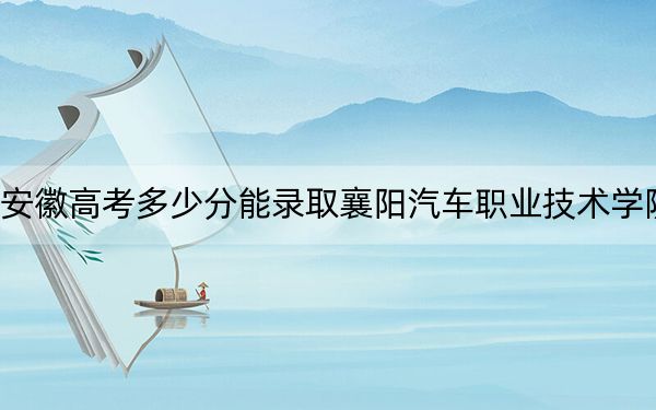 安徽高考多少分能录取襄阳汽车职业技术学院？2024年历史类274分 物理类录取分353分