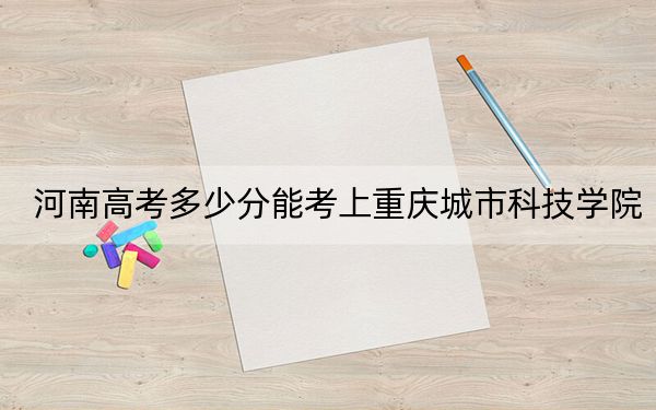 河南高考多少分能考上重庆城市科技学院？附2022-2024年最低录取分数线