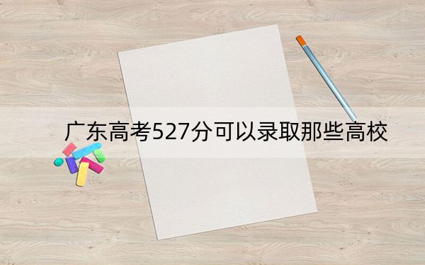 广东高考527分可以录取那些高校？（附带2022-2024年527左右大学名单）