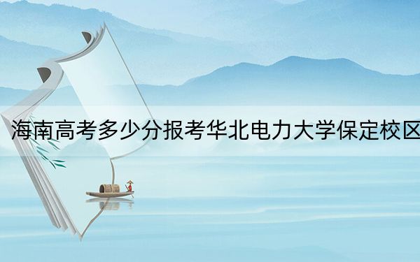 海南高考多少分报考华北电力大学保定校区？2024年最低录取分数线657分