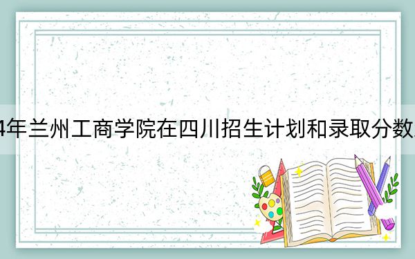 2024年兰州工商学院在四川招生计划和录取分数线是多少？四川考生2025年参考