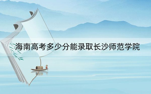 海南高考多少分能录取长沙师范学院？附2022-2024年最低录取分数线