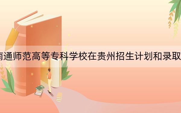 2024年南通师范高等专科学校在贵州招生计划和录取分数线是多少？贵州考生2025年参考