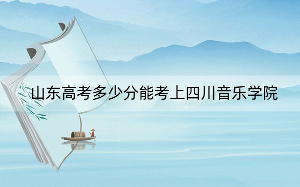 山东高考多少分能考上四川音乐学院？附2022-2024年最低录取分数线