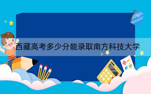 西藏高考多少分能录取南方科技大学？2024年最低分