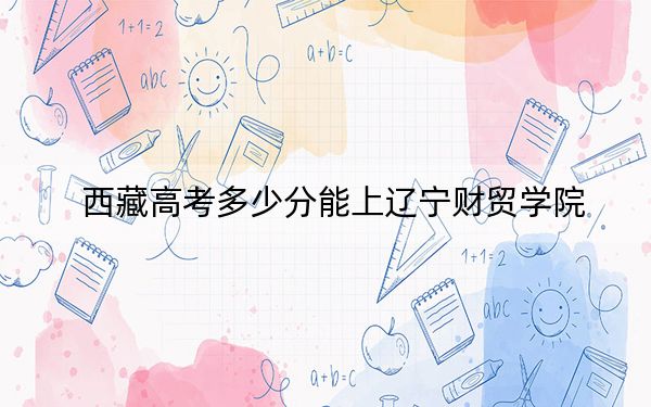 西藏高考多少分能上辽宁财贸学院?附2022-2024年最低录取分数线