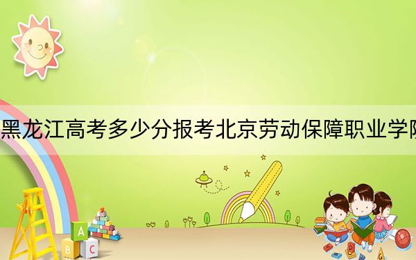 黑龙江高考多少分报考北京劳动保障职业学院？附2022-2024年最低录取分数线