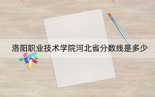 洛阳职业技术学院河北省分数线是多少？招生计划和学费是多少？