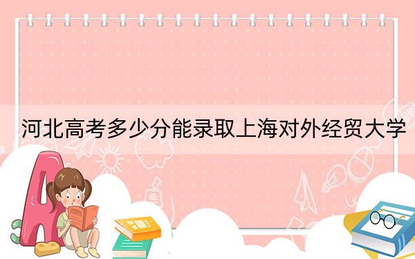 河北高考多少分能录取上海对外经贸大学？附2022-2024年最低录取分数线