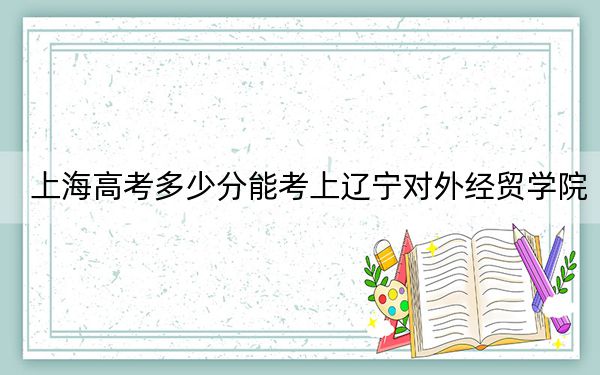 上海高考多少分能考上辽宁对外经贸学院？附2022-2024年院校最低投档线