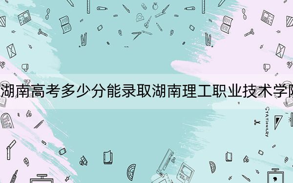 湖南高考多少分能录取湖南理工职业技术学院?2024年历史类347分 物理类最低387分