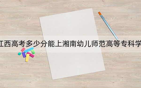 江西高考多少分能上湘南幼儿师范高等专科学校?附2022-2024年最低录取分数线