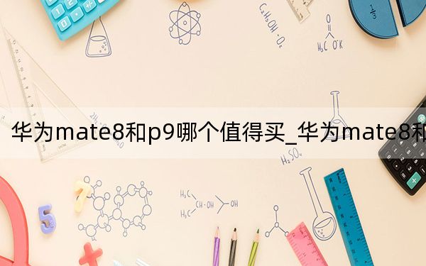 华为mate8和p9哪个值得买_华为mate8和p9哪个好