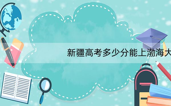 新疆高考多少分能上渤海大学?附2022-2024年最低录取分数线