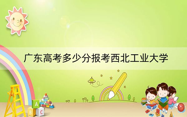 广东高考多少分报考西北工业大学？附2022-2024年最低录取分数线
