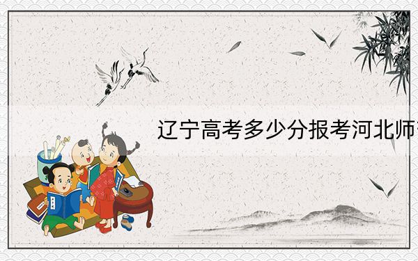 辽宁高考多少分报考河北师范大学?附2022-2024年最低录取分数线