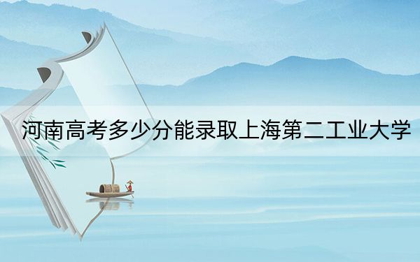 河南高考多少分能录取上海第二工业大学？2024年文科最低531分 理科投档线551分