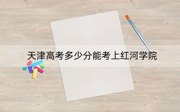 天津高考多少分能考上红河学院？附2022-2024年最低录取分数线