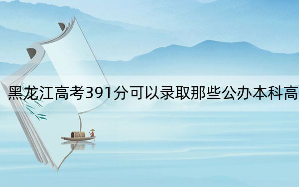 黑龙江高考391分可以录取那些公办本科高校？（附带近三年高校录取名单）