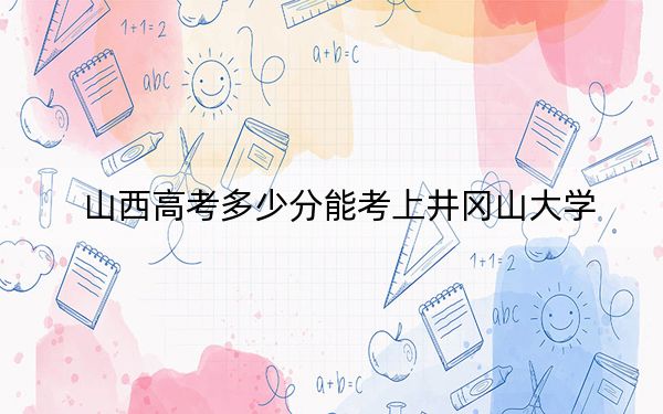 山西高考多少分能考上井冈山大学？附2022-2024年最低录取分数线