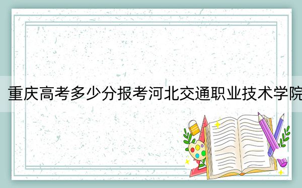 重庆高考多少分报考河北交通职业技术学院？2024年历史类322分 物理类374分