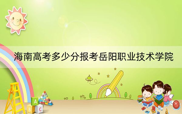海南高考多少分报考岳阳职业技术学院？附2022-2024年最低录取分数线