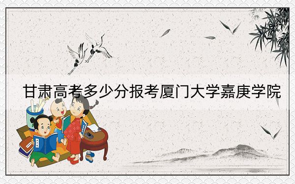 甘肃高考多少分报考厦门大学嘉庚学院？附2022-2024年最低录取分数线