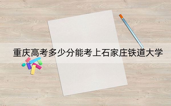 重庆高考多少分能考上石家庄铁道大学？2024年历史类最低510分 物理类投档线514分