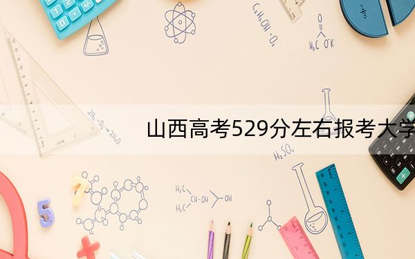 山西高考529分左右报考大学都有哪些?(附带2022-2024年529左右大学名单)
