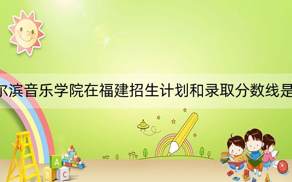 哈尔滨音乐学院在福建招生计划和录取分数线是多少？2025福建考生参考